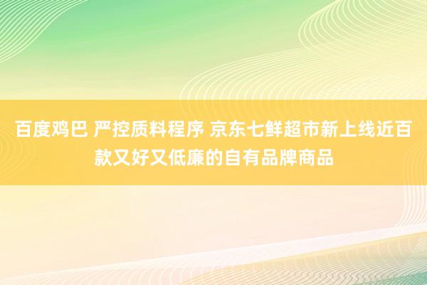 百度鸡巴 严控质料程序 京东七鲜超市新上线近百款又好又低廉的自有品牌商品