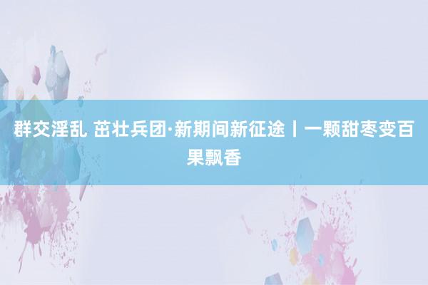 群交淫乱 茁壮兵团·新期间新征途丨一颗甜枣变百果飘香