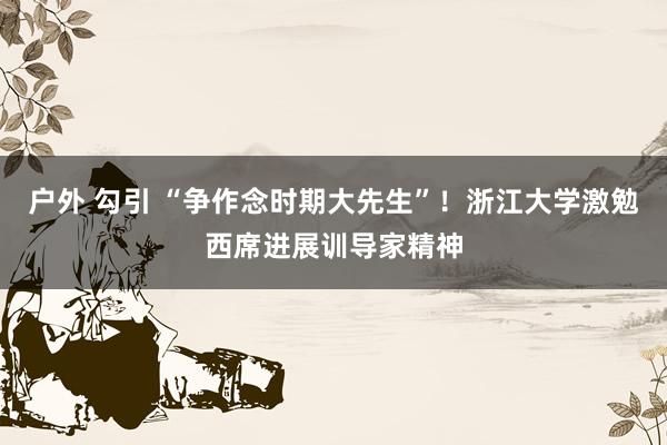 户外 勾引 “争作念时期大先生”！浙江大学激勉西席进展训导家精神