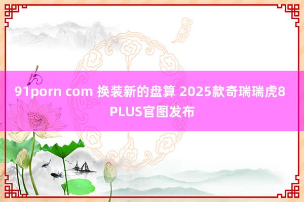 91porn com 换装新的盘算 2025款奇瑞瑞虎8 PLUS官图发布