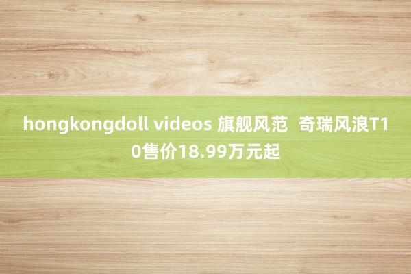 hongkongdoll videos 旗舰风范  奇瑞风浪T10售价18.99万元起