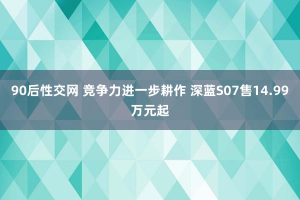 90后性交网 竞争力进一步耕作 深蓝S07售14.99万元起