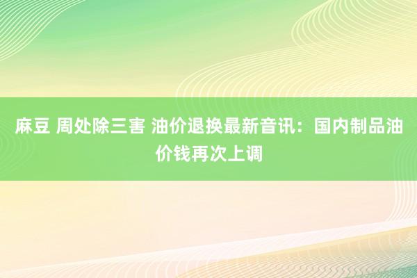 麻豆 周处除三害 油价退换最新音讯：国内制品油价钱再次上调