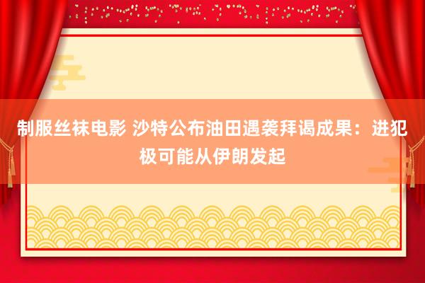 制服丝袜电影 沙特公布油田遇袭拜谒成果：进犯极可能从伊朗发起