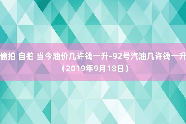 偷拍 自拍 当今油价几许钱一升-92号汽油几许钱一升（2019年9月18日）