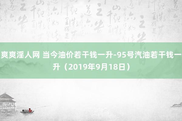 爽爽淫人网 当今油价若干钱一升-95号汽油若干钱一升（2019年9月18日）