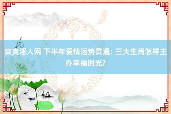 爽爽淫人网 下半年爱情运势贯通: 三大生肖怎样主办幸福时光?