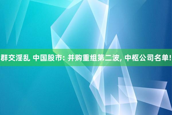 群交淫乱 中国股市: 并购重组第二波， 中枢公司名单!