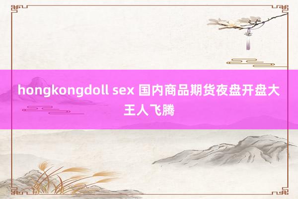 hongkongdoll sex 国内商品期货夜盘开盘大王人飞腾