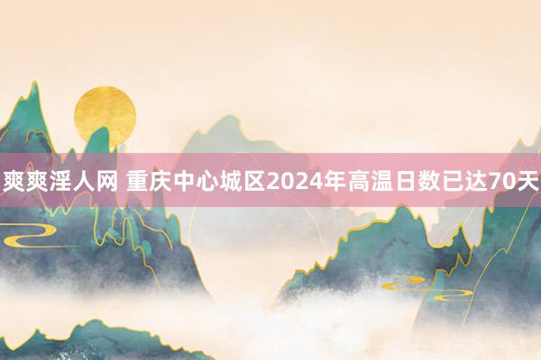 爽爽淫人网 重庆中心城区2024年高温日数已达70天