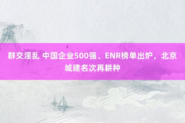 群交淫乱 中国企业500强、ENR榜单出炉，北京城建名次再耕种