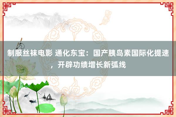 制服丝袜电影 通化东宝：国产胰岛素国际化提速，开辟功绩增长新弧线