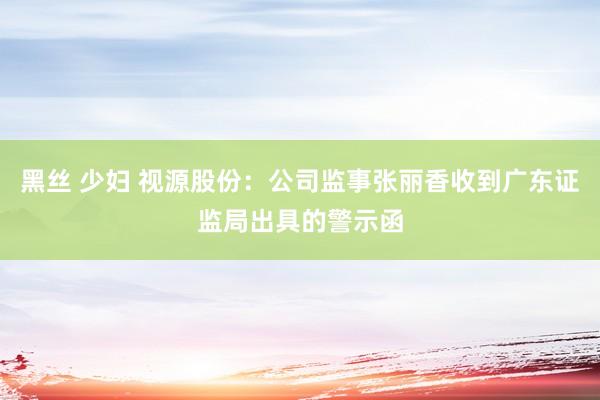 黑丝 少妇 视源股份：公司监事张丽香收到广东证监局出具的警示函