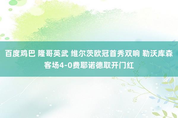 百度鸡巴 隆哥英武 维尔茨欧冠首秀双响 勒沃库森客场4-0费耶诺德取开门红