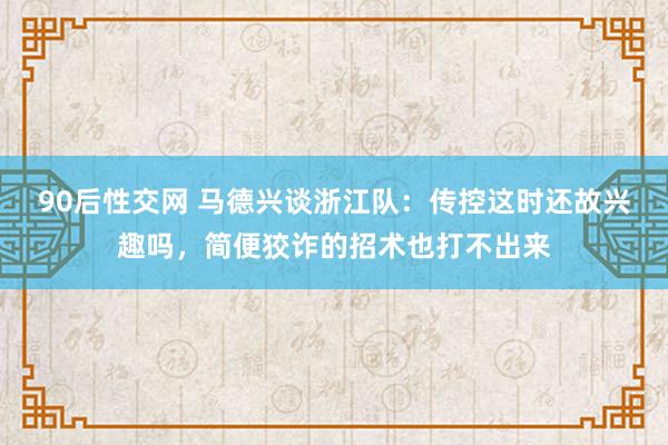 90后性交网 马德兴谈浙江队：传控这时还故兴趣吗，简便狡诈的招术也打不出来