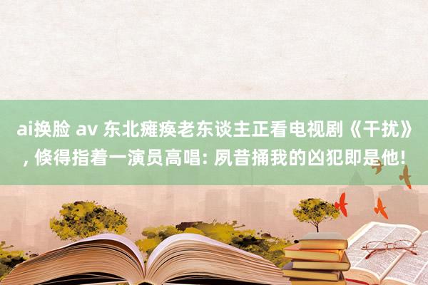 ai换脸 av 东北瘫痪老东谈主正看电视剧《干扰》， 倏得指着一演员高唱: 夙昔捅我的凶犯即是他!