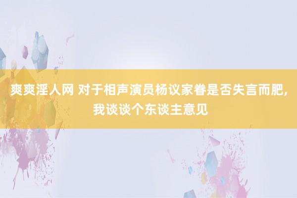 爽爽淫人网 对于相声演员杨议家眷是否失言而肥， 我谈谈个东谈主意见