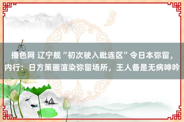 播色网 辽宁舰“初次驶入毗连区”令日本弥留，内行：日方策画渲染弥留场所，王人备是无病呻吟