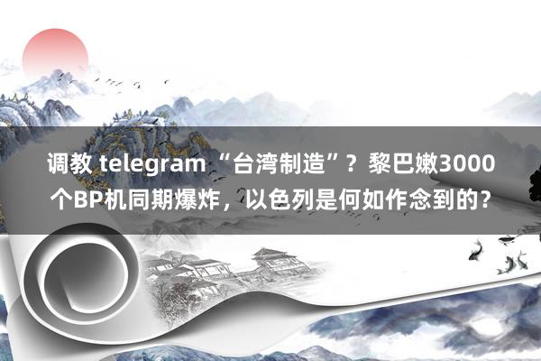 调教 telegram “台湾制造”？黎巴嫩3000个BP机同期爆炸，以色列是何如作念到的？