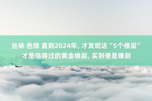 丝袜 色情 直到2024年， 才发现这“5个楼层”才是信得过的黄金楼层， 买到便是赚到