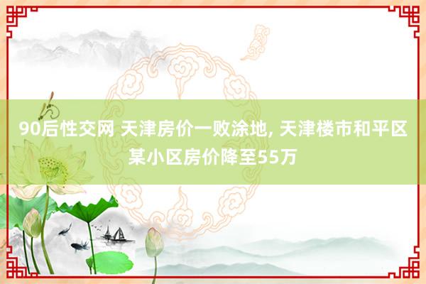 90后性交网 天津房价一败涂地， 天津楼市和平区某小区房价降至55万