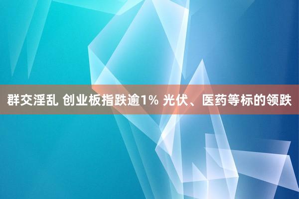 群交淫乱 创业板指跌逾1% 光伏、医药等标的领跌