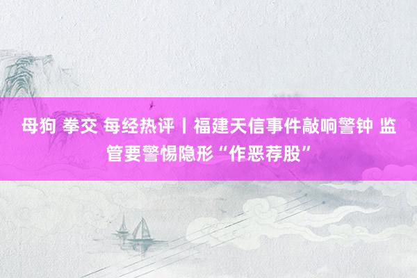 母狗 拳交 每经热评丨福建天信事件敲响警钟 监管要警惕隐形“作恶荐股”