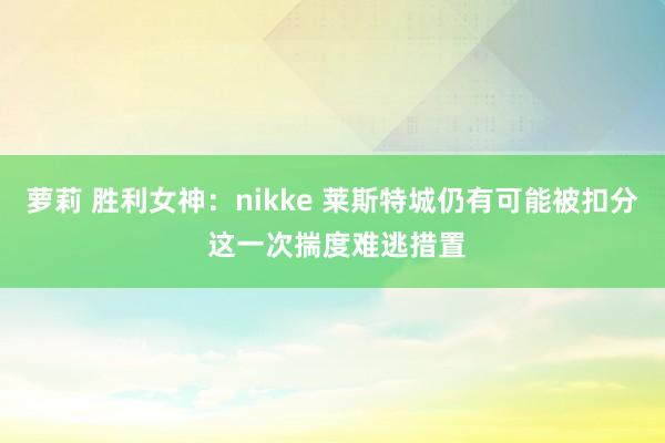 萝莉 胜利女神：nikke 莱斯特城仍有可能被扣分 这一次揣度难逃措置