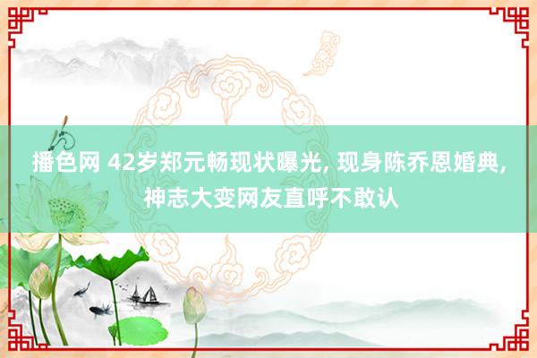 播色网 42岁郑元畅现状曝光， 现身陈乔恩婚典， 神志大变网友直呼不敢认