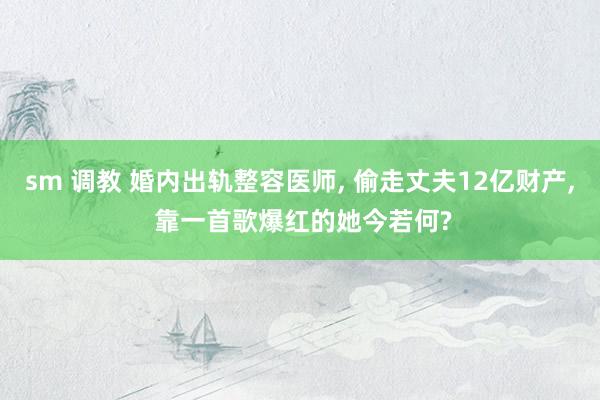 sm 调教 婚内出轨整容医师， 偷走丈夫12亿财产， 靠一首歌爆红的她今若何?