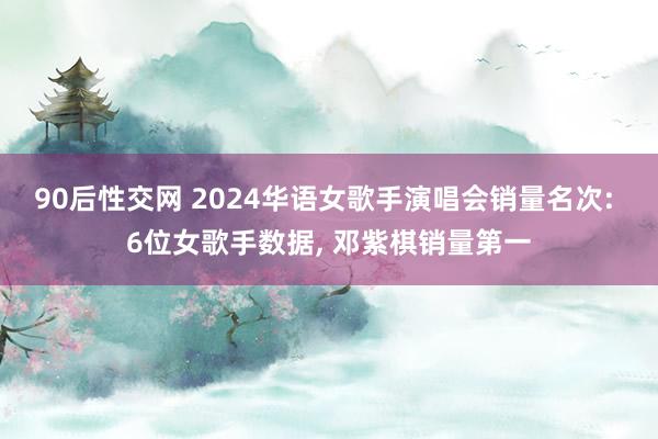 90后性交网 2024华语女歌手演唱会销量名次: 6位女歌手数据， 邓紫棋销量第一