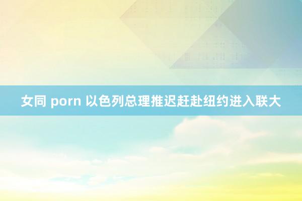 女同 porn 以色列总理推迟赶赴纽约进入联大