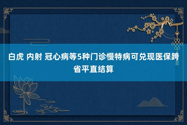 白虎 内射 冠心病等5种门诊慢特病可兑现医保跨省平直结算