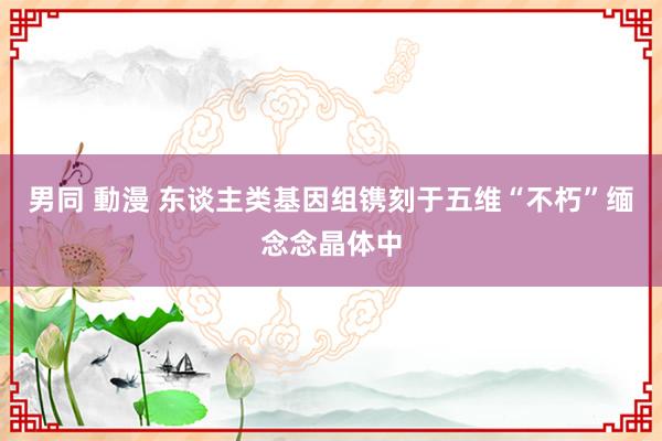 男同 動漫 东谈主类基因组镌刻于五维“不朽”缅念念晶体中