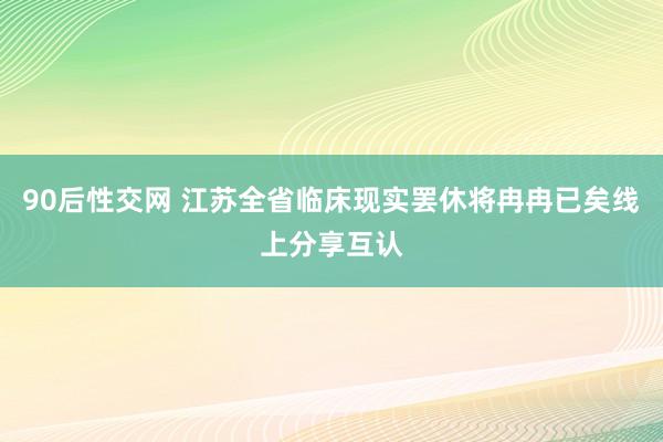 90后性交网 江苏全省临床现实罢休将冉冉已矣线上分享互认