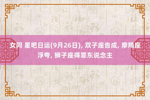 女同 星吧日运(9月26日)， 双子座告成， 摩羯座浮夸， 狮子座得罪东说念主