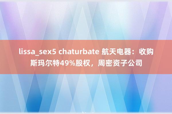 lissa_sex5 chaturbate 航天电器：收购斯玛尔特49%股权，周密资子公司