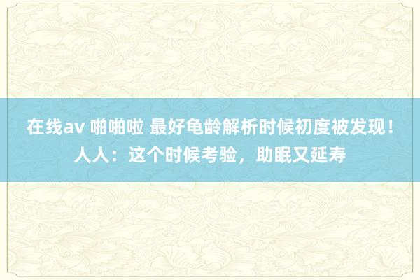 在线av 啪啪啦 最好龟龄解析时候初度被发现！人人：这个时候考验，助眠又延寿