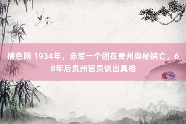 播色网 1934年，赤军一个团在贵州奥秘销亡，68年后贵州官员谈出真相