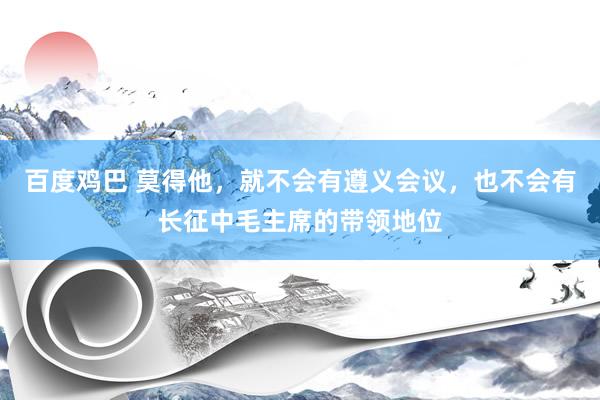 百度鸡巴 莫得他，就不会有遵义会议，也不会有长征中毛主席的带领地位