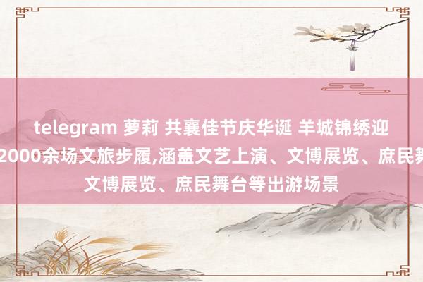 telegram 萝莉 共襄佳节庆华诞 羊城锦绣迎客来 广州将办2000余场文旅步履，涵盖文艺上演、文博展览、庶民舞台等出游场景