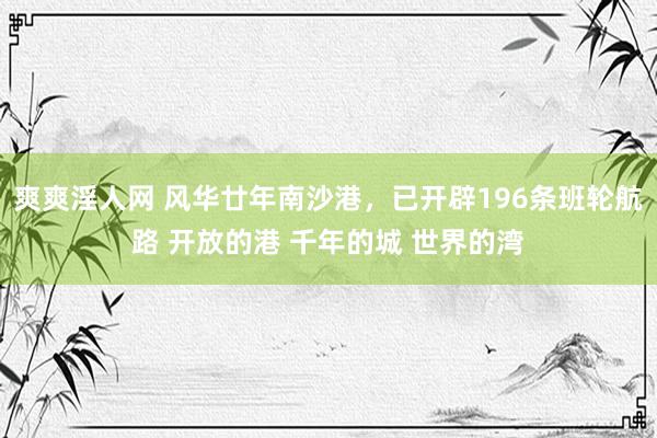 爽爽淫人网 风华廿年南沙港，已开辟196条班轮航路 开放的港 千年的城 世界的湾