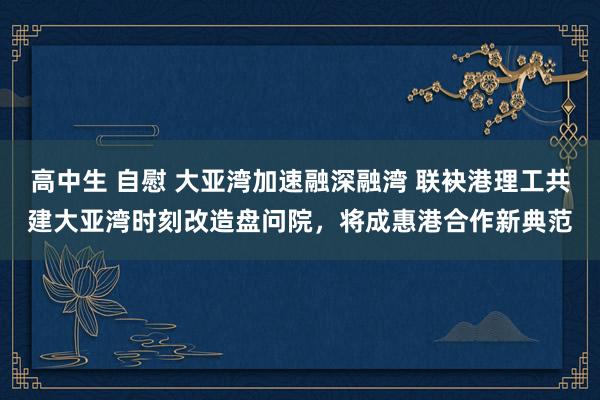 高中生 自慰 大亚湾加速融深融湾 联袂港理工共建大亚湾时刻改造盘问院，将成惠港合作新典范