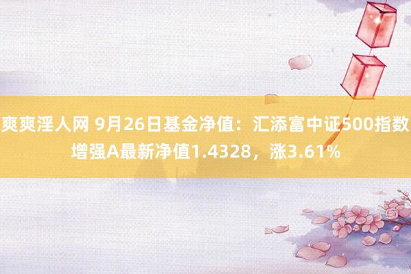 爽爽淫人网 9月26日基金净值：汇添富中证500指数增强A最新净值1.4328，涨3.61%