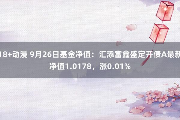 18+动漫 9月26日基金净值：汇添富鑫盛定开债A最新净值1.0178，涨0.01%