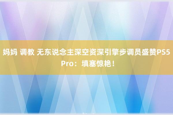 妈妈 调教 无东说念主深空资深引擎步调员盛赞PS5 Pro：填塞惊艳！