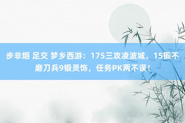 步非烟 足交 梦乡西游：175三攻凌波城，15锻不磨刀兵9锻灵饰，任务PK两不误！