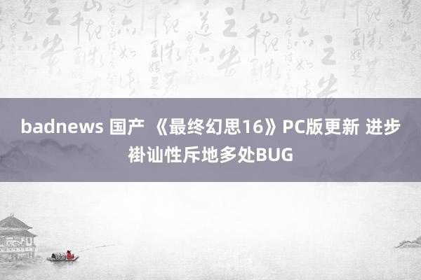 badnews 国产 《最终幻思16》PC版更新 进步褂讪性斥地多处BUG