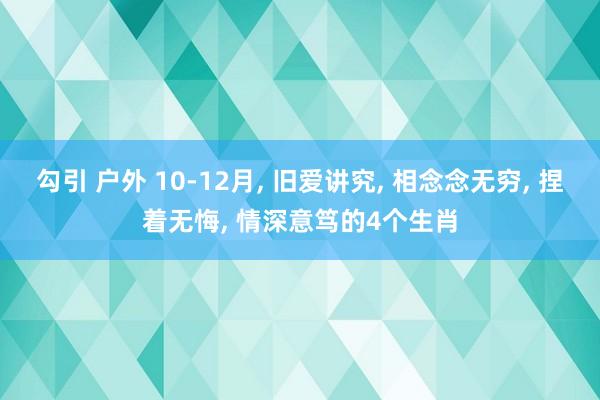 勾引 户外 10-12月， 旧爱讲究， 相念念无穷， 捏着无悔， 情深意笃的4个生肖