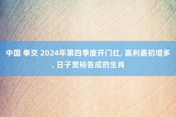 中国 拳交 2024年第四季度开门红， 赢利最初增多， 日子宽裕告成的生肖